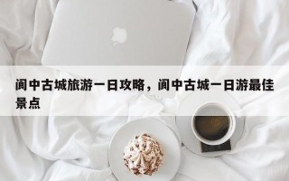 阆中古城旅游一日攻略，阆中古城一日游最佳景点