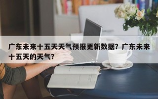 广东未来十五天天气预报更新数据？广东未来十五天的天气？