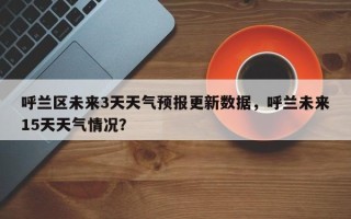 呼兰区未来3天天气预报更新数据，呼兰未来15天天气情况？