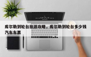 库尔勒到轮台旅游攻略，库尔勒到轮台多少钱汽车车票
