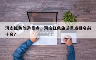 河南红色旅游景点，河南红色旅游景点排名前十名？