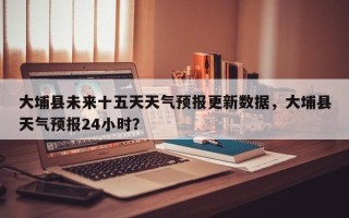 大埔县未来十五天天气预报更新数据，大埔县天气预报24小时？