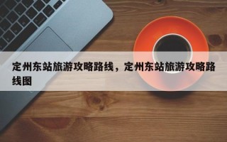 定州东站旅游攻略路线，定州东站旅游攻略路线图