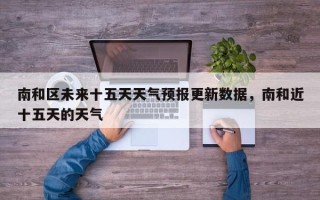 南和区未来十五天天气预报更新数据，南和近十五天的天气