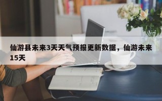 仙游县未来3天天气预报更新数据，仙游未来15天