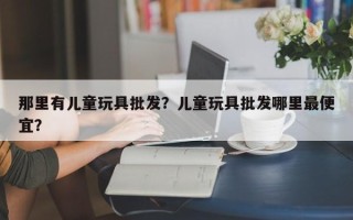 那里有儿童玩具批发？儿童玩具批发哪里最便宜？