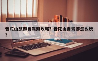 普陀山旅游自驾游攻略？普陀山自驾游怎么玩？