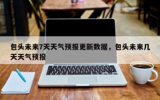 包头未来7天天气预报更新数据，包头未来几天天气预报
