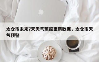 太仓市未来7天天气预报更新数据，太仓市天气预警