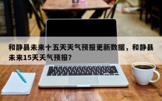和静县未来十五天天气预报更新数据，和静县未来15天天气预报？