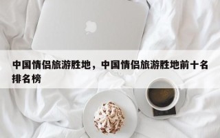 中国情侣旅游胜地，中国情侣旅游胜地前十名排名榜