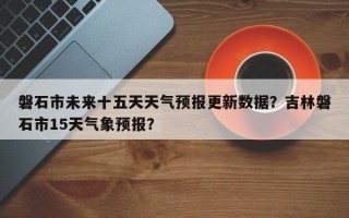 磐石市未来十五天天气预报更新数据？吉林磐石市15天气象预报？