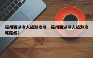 福州西湖老人旅游攻略，福州西湖老人旅游攻略路线？