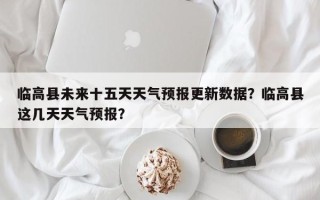 临高县未来十五天天气预报更新数据？临高县这几天天气预报？