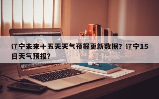 辽宁未来十五天天气预报更新数据？辽宁15日天气预报？