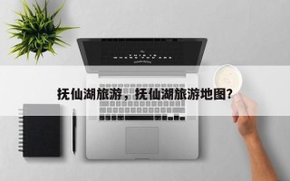 抚仙湖旅游，抚仙湖旅游地图？