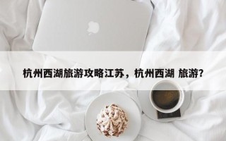 杭州西湖旅游攻略江苏，杭州西湖 旅游？