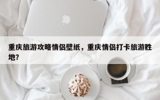 重庆旅游攻略情侣壁纸，重庆情侣打卡旅游胜地？