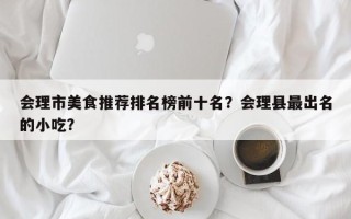 会理市美食推荐排名榜前十名？会理县最出名的小吃？