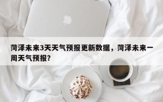 菏泽未来3天天气预报更新数据，菏泽未来一周天气预报？