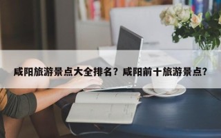 咸阳旅游景点大全排名？咸阳前十旅游景点？