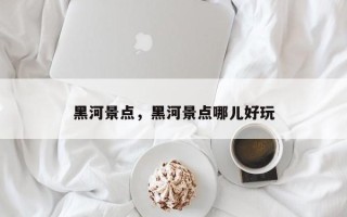 黑河景点，黑河景点哪儿好玩
