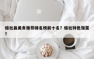 榆社县美食推荐排名榜前十名？榆社特色饭菜？