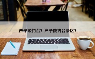 严子陵钓台？严子陵钓台景区？