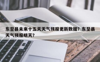 东至县未来十五天天气预报更新数据？东至县天气预报明天？