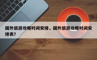 国外旅游攻略时间安排，国外旅游攻略时间安排表？