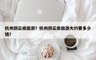 杭州到云南旅游？杭州到云南旅游大约要多少钱？