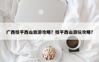 广西桂平西山旅游攻略？桂平西山游玩攻略？