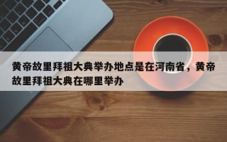 黄帝故里拜祖大典举办地点是在河南省，黄帝故里拜祖大典在哪里举办