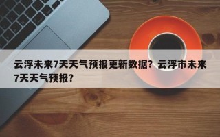 云浮未来7天天气预报更新数据？云浮市未来7天天气预报？