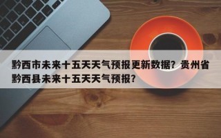黔西市未来十五天天气预报更新数据？贵州省黔西县未来十五天天气预报？