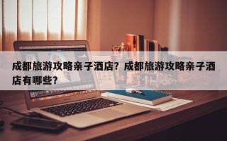 成都旅游攻略亲子酒店？成都旅游攻略亲子酒店有哪些？