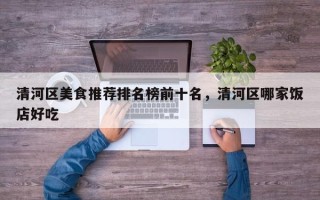 清河区美食推荐排名榜前十名，清河区哪家饭店好吃