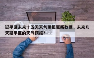 延平区未来十五天天气预报更新数据，未来几天延平区的天气预报？