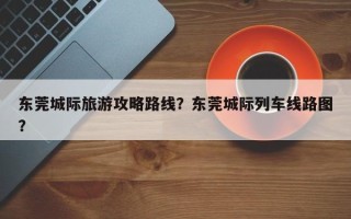 东莞城际旅游攻略路线？东莞城际列车线路图？