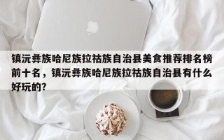 镇沅彝族哈尼族拉祜族自治县美食推荐排名榜前十名，镇沅彝族哈尼族拉祜族自治县有什么好玩的？