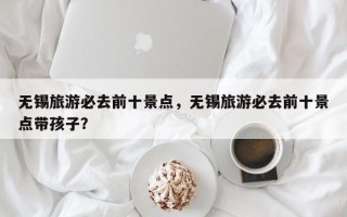 无锡旅游必去前十景点，无锡旅游必去前十景点带孩子？