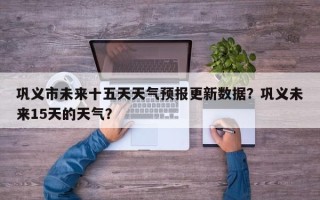 巩义市未来十五天天气预报更新数据？巩义未来15天的天气？