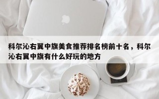 科尔沁右翼中旗美食推荐排名榜前十名，科尔沁右翼中旗有什么好玩的地方
