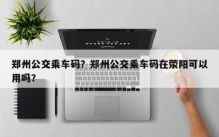 郑州公交乘车码？郑州公交乘车码在荥阳可以用吗？