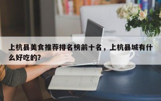 上杭县美食推荐排名榜前十名，上杭县城有什么好吃的？