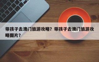 带孩子去澳门旅游攻略？带孩子去澳门旅游攻略图片？