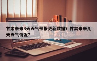 甘肃未来3天天气预报更新数据？甘肃未来几天天气情况？
