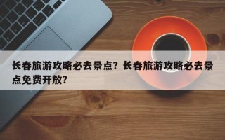 长春旅游攻略必去景点？长春旅游攻略必去景点免费开放？