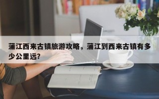 蒲江西来古镇旅游攻略，蒲江到西来古镇有多少公里远？