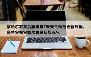 察哈尔右翼后旗未来7天天气预报更新数据，乌兰察布察哈尔右翼后旗天气